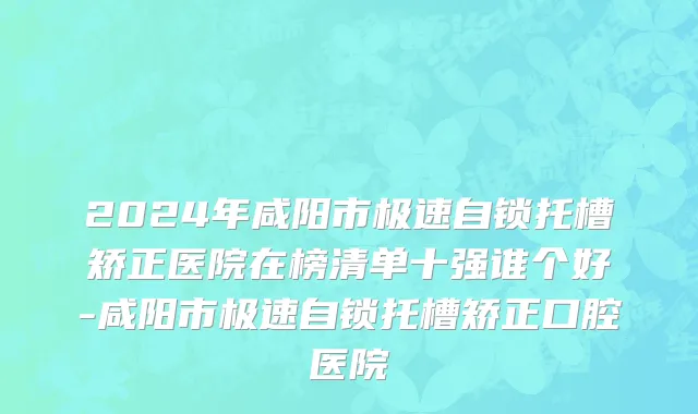 2024年咸阳市极速自锁托槽矫正医院在榜清单十强谁个好-咸阳市极速自锁托槽矫正口腔医院