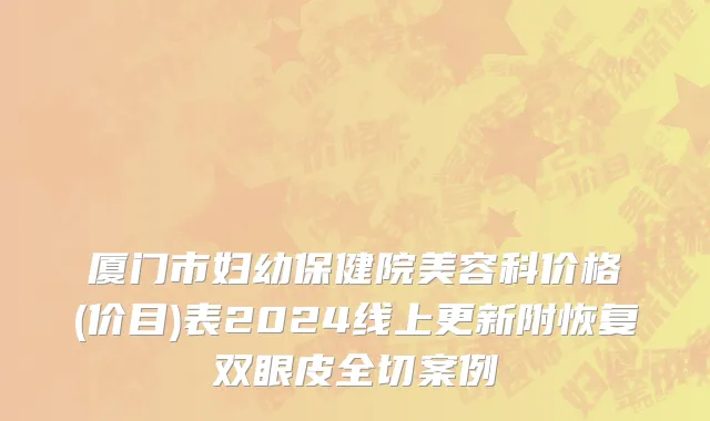 厦门市妇幼保健院美容科价格(价目)表2024线上更新附恢复双眼皮全切案例