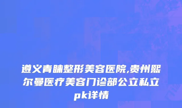 遵义青睐整形美容医院,贵州熙尔曼医疗美容门诊部公立私立pk详情