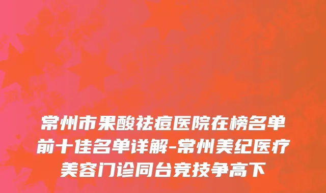 常州市果酸祛痘医院在榜名单前十佳名单详解-常州美纪医疗美容门诊同台竞技争高下