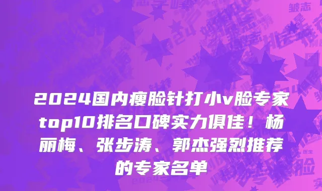 2024国内瘦脸针打小v脸专家top10排名口碑实力俱佳!杨丽梅、张步涛、郭杰强烈推荐的专家名单