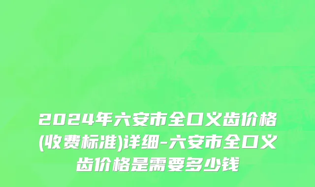 2024年六安市全口义齿价格(收费标准)详细-六安市全口义齿价格是需要多少钱