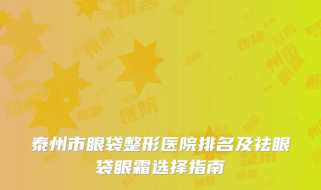 泰州市眼袋整形医院排名及祛眼袋眼霜选择指南