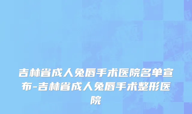 吉林省成人兔唇手术医院名单宣布-吉林省成人兔唇手术整形医院