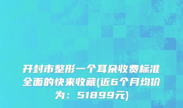 开封市整形一个耳朵收费标准全面的快来收藏(近6个月均价为：51899元)
