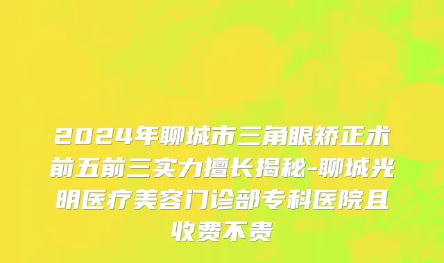 2024年聊城市三角眼矫正术前五前三实力擅长揭秘-聊城光明医疗美容门诊部专科医院且收费不贵