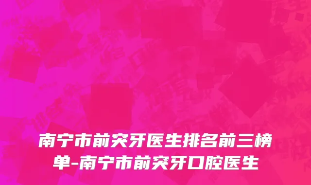 南宁市前突牙医生排名前三榜单-南宁市前突牙口腔医生