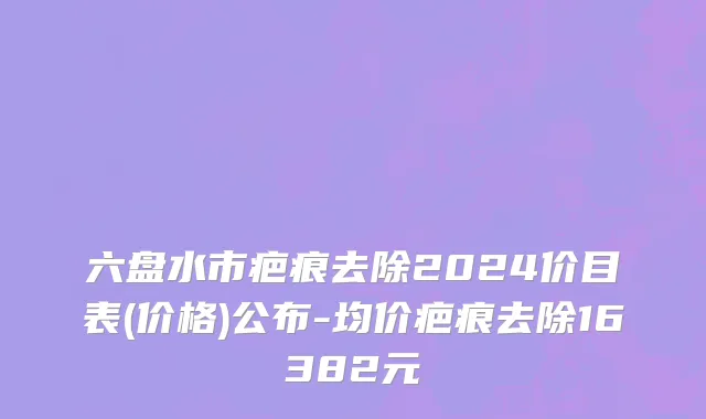 六盘水市疤痕去除2024价目表(价格)公布-均价疤痕去除16382元