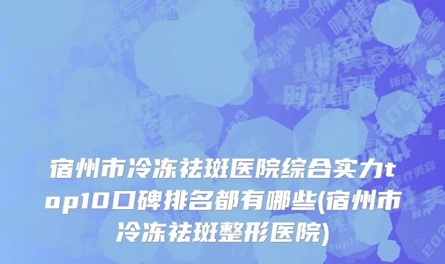 宿州市冷冻祛斑医院综合实力top10口碑排名都有哪些(宿州市冷冻祛斑整形医院)