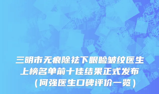 三明市无痕除祛下眼睑皱纹医生上榜名单前十佳结果正式发布（何强医生口碑评价一览）