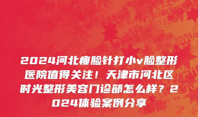 2024河北瘦脸针打小v脸整形医院值得关注！天津市河北区时光整形美容门诊部怎么样？2024体验案例分享