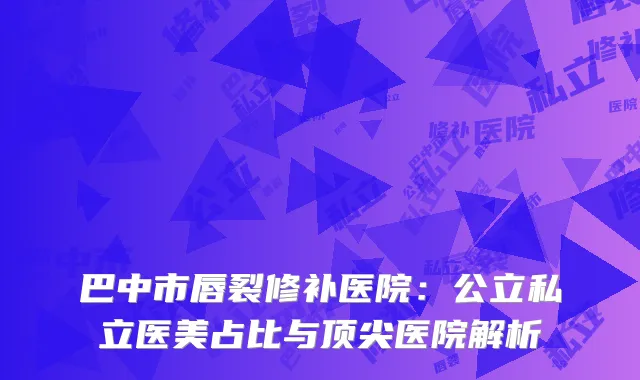 巴中市唇裂修补医院：公立私立医美占比与顶尖医院解析