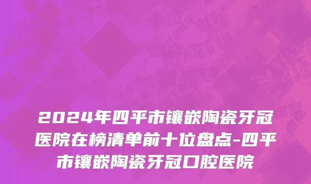 2024年四平市镶嵌陶瓷牙冠医院在榜清单前十位盘点-四平市镶嵌陶瓷牙冠口腔医院