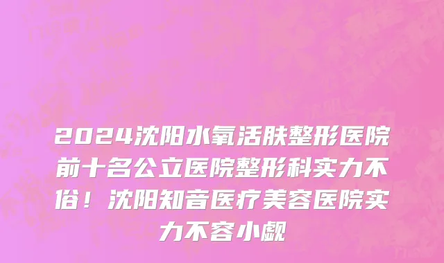 2024沈阳水氧活肤整形医院前十名公立医院整形科实力不俗!沈阳知音医疗美容医院实力不容小觑