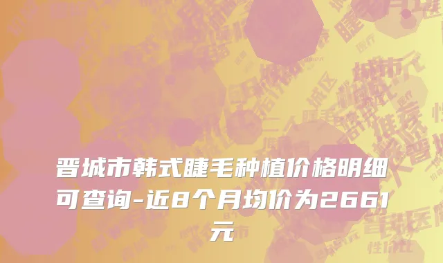晋城市韩式睫毛种植价格明细可查询-近8个月均价为2661元