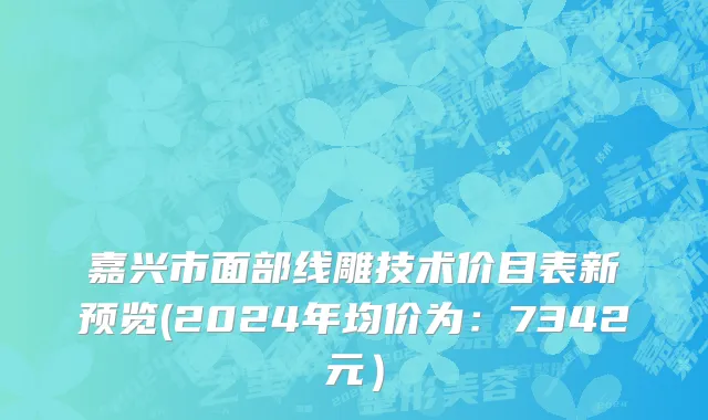 嘉兴市面部线雕技术价目表新预览(2024年均价为：7342元）