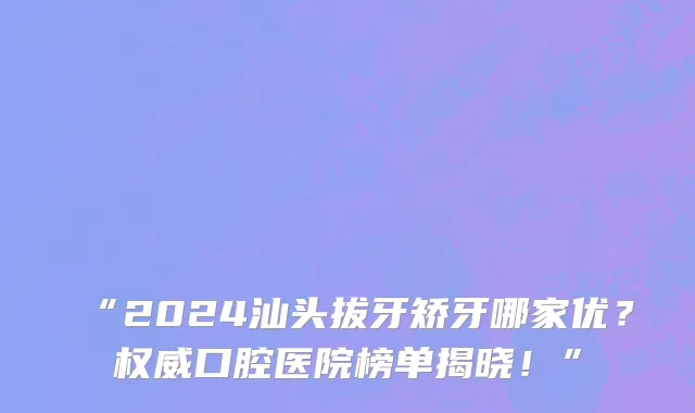 “2024汕头拔牙矫牙哪家优？权威口腔医院榜单揭晓！”