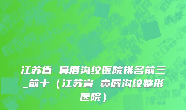 江苏省袪鼻唇沟纹医院排名前三_前十（江苏省袪鼻唇沟纹整形医院）