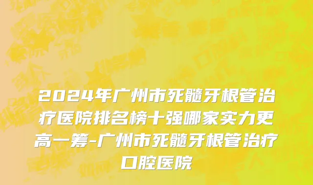 2024年广州市死髓牙根管治疗医院排名榜十强哪家实力更高一筹-广州市死髓牙根管治疗口腔医院
