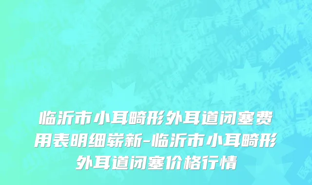 临沂市小耳畸形外耳道闭塞费用表明细崭新-临沂市小耳畸形外耳道闭塞价格行情