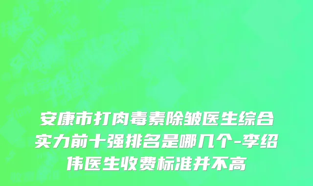 安康市打肉毒素除皱医生综合实力前十强排名是哪几个-李绍伟医生收费标准并不高
