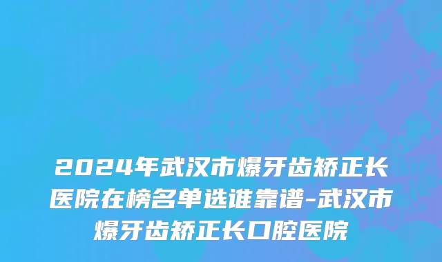 2024年武汉市爆牙齿矫正长医院在榜名单选谁靠谱-武汉市爆牙齿矫正长口腔医院