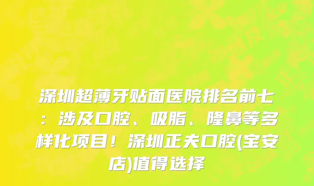 深圳超薄牙贴面医院排名前七:涉及口腔、吸脂、隆鼻等多样化项目!深圳正夫口腔(宝安店)值得选择