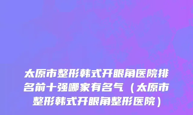 太原市整形韩式开眼角医院排名前十强哪家有名气（太原市整形韩式开眼角整形医院）