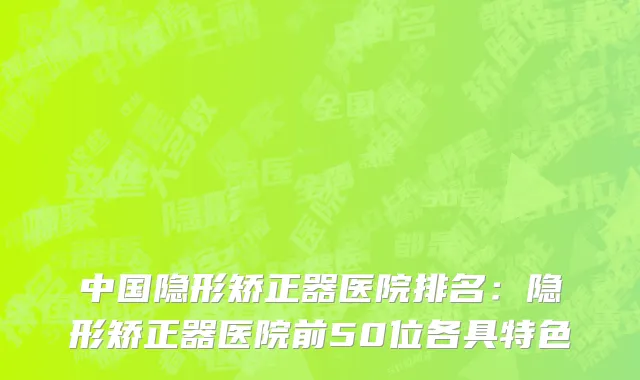中国隐形矫正器医院排名：隐形矫正器医院前50位各具特色