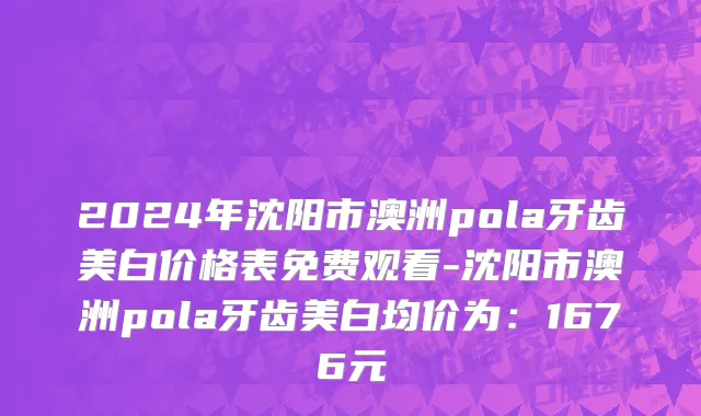 2024年沈阳市澳洲pola牙齿美白价格表免费观看-沈阳市澳洲pola牙齿美白均价为：1676元