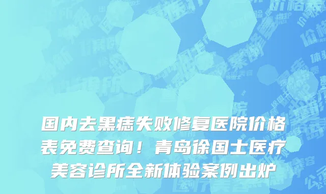 国内去黑痣失败修复医院价格表免费查询!青岛徐国士医疗美容诊所全新体验案例出炉