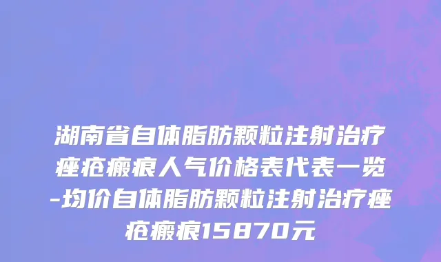 湖南省自体脂肪颗粒注射治疗痤疮瘢痕人气价格表代表一览-均价自体脂肪颗粒注射治疗痤疮瘢痕15870元