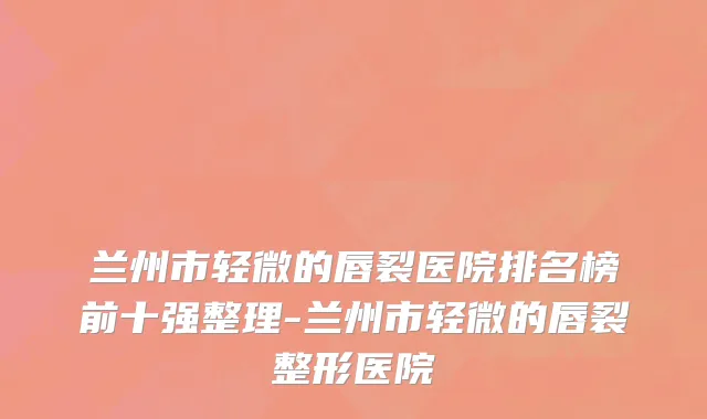 兰州市轻微的唇裂医院排名榜前十强整理-兰州市轻微的唇裂整形医院