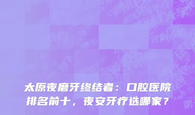 太原夜磨牙终结者：口腔医院排名前十，夜安牙疗选哪家？