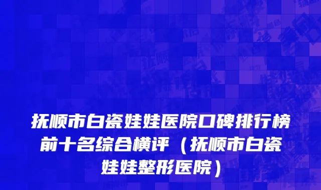 抚顺市白瓷娃娃医院口碑排行榜前十名综合横评（抚顺市白瓷娃娃整形医院）
