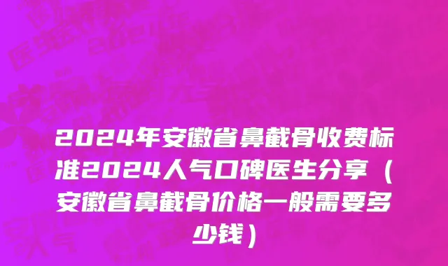 2024年安徽省鼻截骨收费标准2024人气口碑医生分享（安徽省鼻截骨价格一般需要多少钱）