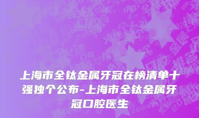 上海市全钛金属牙冠在榜清单十强独个公布-上海市全钛金属牙冠口腔医生