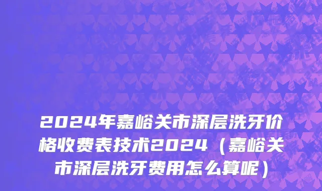 2024年嘉峪关市深层洗牙价格收费表技术2024（嘉峪关市深层洗牙费用怎么算呢）