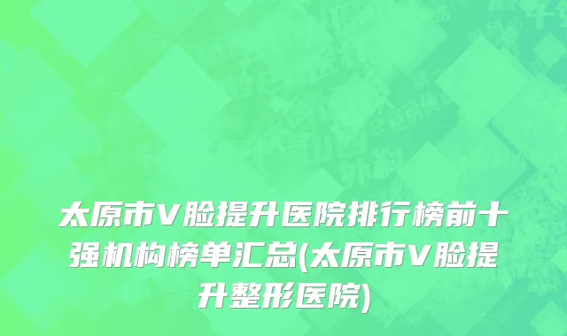 太原市V脸提升医院排行榜前十强机构榜单汇总(太原市V脸提升整形医院)