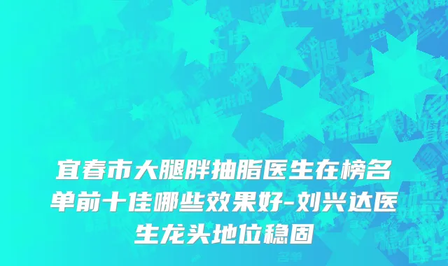 宜春市大腿胖抽脂医生在榜名单前十佳哪些效果好-刘兴达医生龙头地位稳固