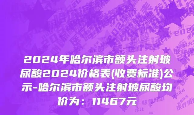 2024年哈尔滨市额头注射玻尿酸2024价格表(收费标准)公示-哈尔滨市额头注射玻尿酸均价为：11467元