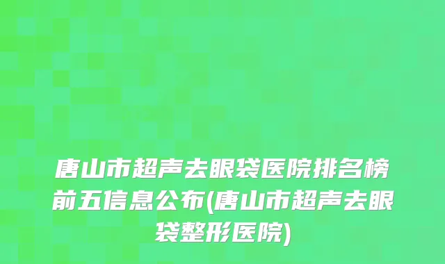 唐山市超声去眼袋医院排名榜前五信息公布(唐山市超声去眼袋整形医院)