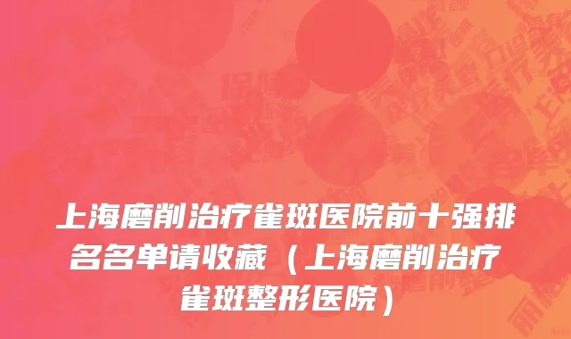 上海磨削治疗雀斑医院前十强排名名单请收藏(上海磨削治疗雀斑整形医院)