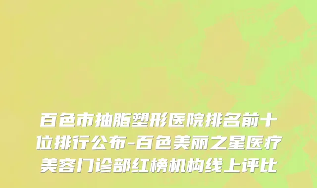 百色市抽脂塑形医院排名前十位排行公布-百色美丽之星医疗美容门诊部红榜机构线上评比