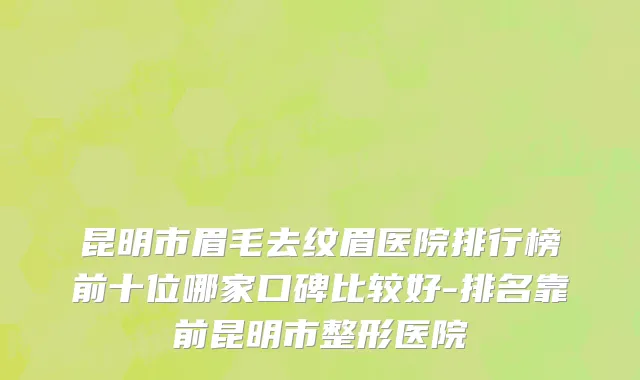 昆明市眉毛去纹眉医院排行榜前十位哪家口碑比较好-排名靠前昆明市整形医院