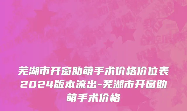 芜湖市开窗助萌手术价格价位表2024版本流出-芜湖市开窗助萌手术价格
