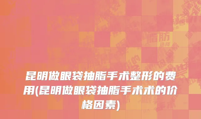 昆明做眼袋抽脂手术整形的费用(昆明做眼袋抽脂手术术的价格因素)