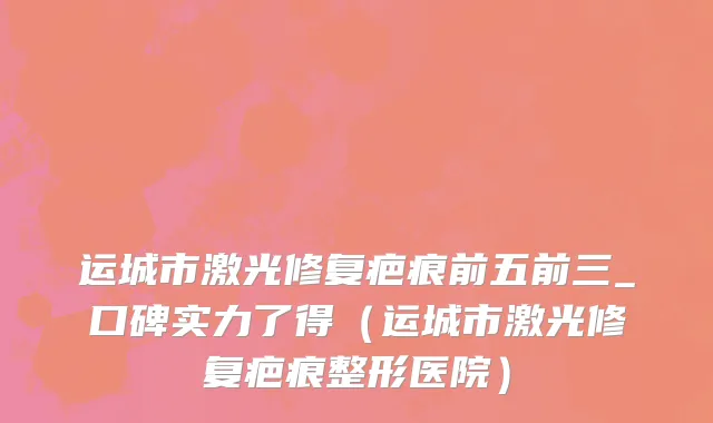 运城市激光修复疤痕前五前三_口碑实力了得（运城市激光修复疤痕整形医院）