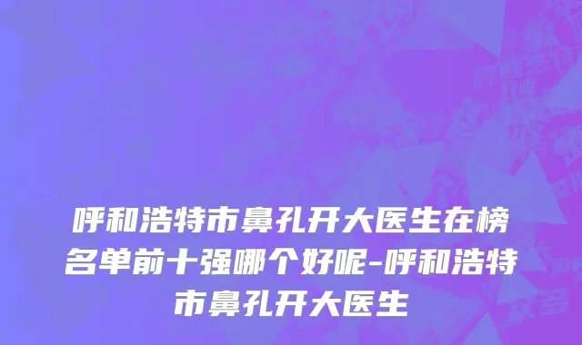呼和浩特市鼻孔开大医生在榜名单前十强哪个好呢-呼和浩特市鼻孔开大医生