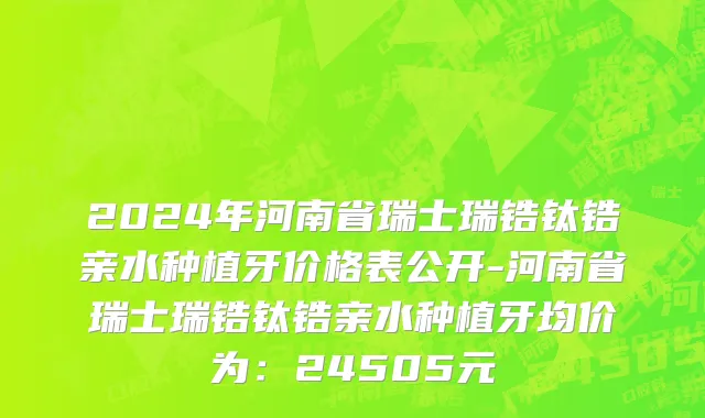 2024年河南省瑞士瑞锆钛锆亲水种植牙价格表公开-河南省瑞士瑞锆钛锆亲水种植牙均价为：24505元